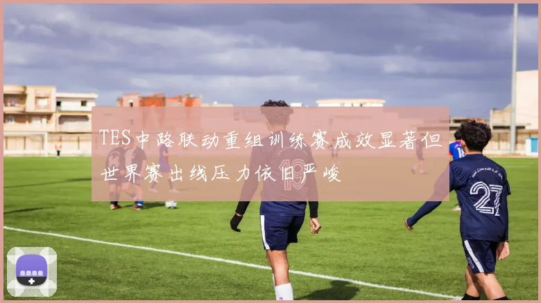 TES中路联动重组训练赛成效显著但世界赛出线压力依旧严峻