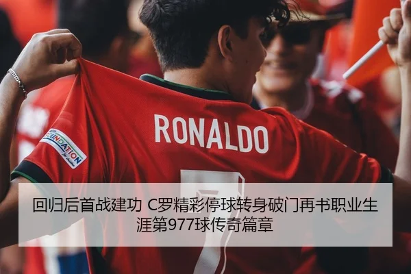 回归后首战建功 C罗精彩停球转身破门再书职业生涯第977球传奇篇章