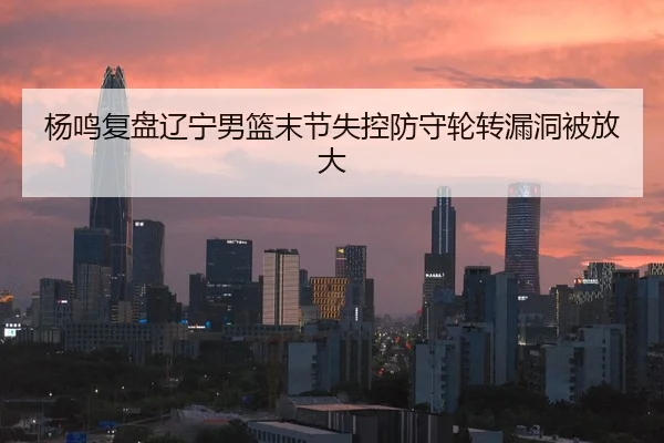 杨鸣复盘辽宁男篮末节失控防守轮转漏洞被放大